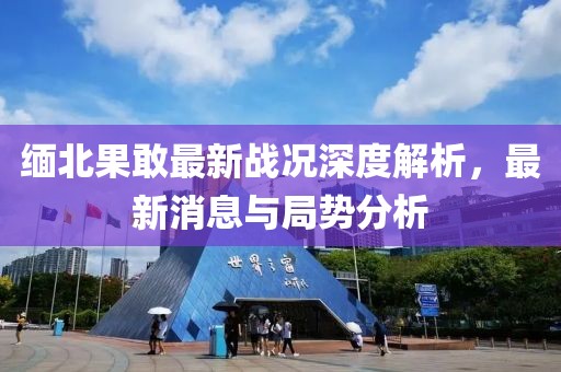 缅北果敢最新战况深度解析，最新消息与局势分析