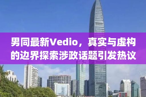 男同最新Vedio，真实与虚构的边界探索涉政话题引发热议