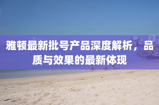 雅顿最新批号产品深度解析，品质与效果的最新体现