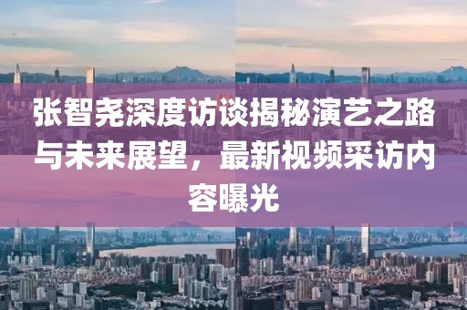张智尧深度访谈揭秘演艺之路与未来展望，最新视频采访内容曝光