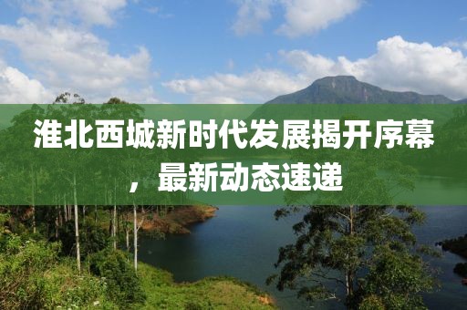 淮北西城新时代发展揭开序幕，最新动态速递