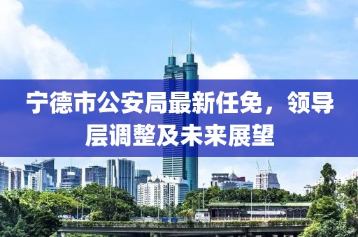 宁德市公安局最新任免，领导层调整及未来展望