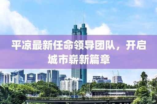 平凉最新任命领导团队，开启城市崭新篇章