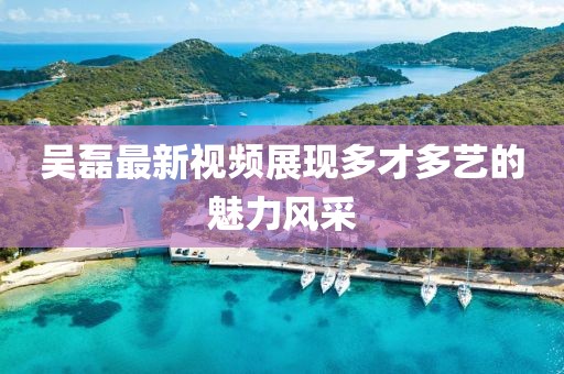 吴磊最新视频展现多才多艺的魅力风采