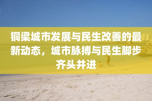 铜梁城市发展与民生改善的最新动态，城市脉搏与民生脚步齐头并进