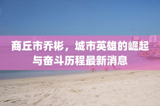 商丘市乔彬，城市英雄的崛起与奋斗历程最新消息