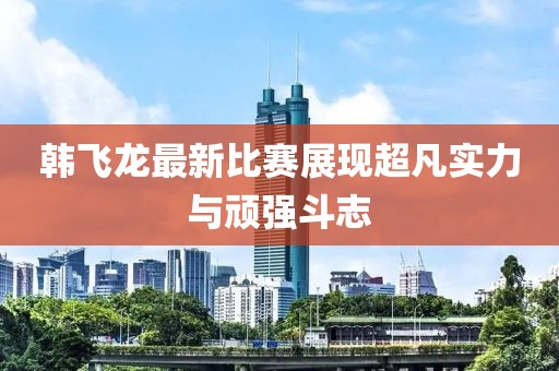 韩飞龙最新比赛展现超凡实力与顽强斗志