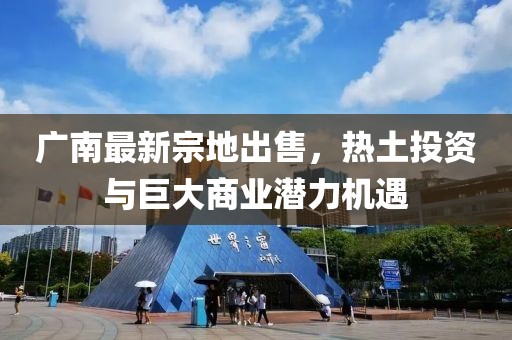 广南最新宗地出售，热土投资与巨大商业潜力机遇
