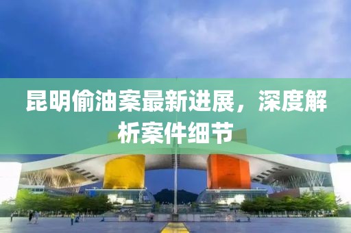 昆明偷油案最新进展，深度解析案件细节