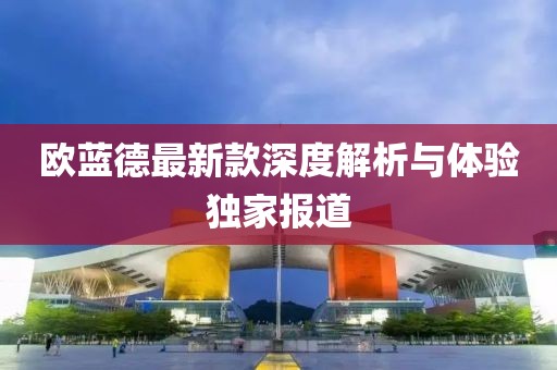 欧蓝德最新款深度解析与体验独家报道