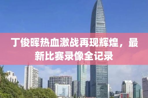 丁俊晖热血激战再现辉煌，最新比赛录像全记录