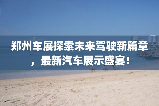 郑州车展探索未来驾驶新篇章，最新汽车展示盛宴！
