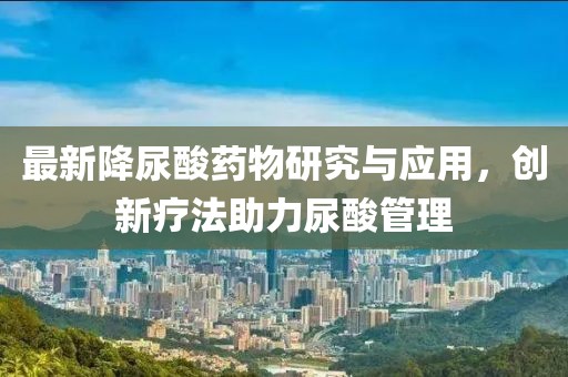 最新降尿酸药物研究与应用，创新疗法助力尿酸管理