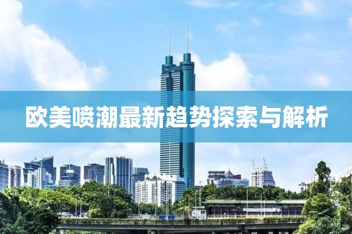 欧美喷潮最新趋势探索与解析