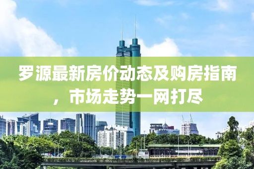 罗源最新房价动态及购房指南，市场走势一网打尽