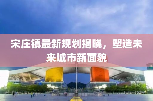 宋庄镇最新规划揭晓，塑造未来城市新面貌