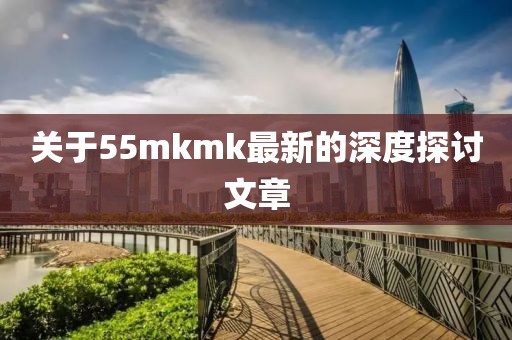 关于55mkmk最新的深度探讨文章