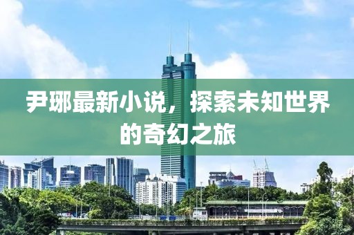 尹琊最新小说，探索未知世界的奇幻之旅