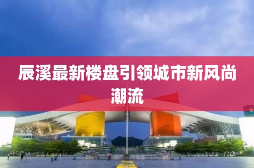 辰溪最新楼盘引领城市新风尚潮流