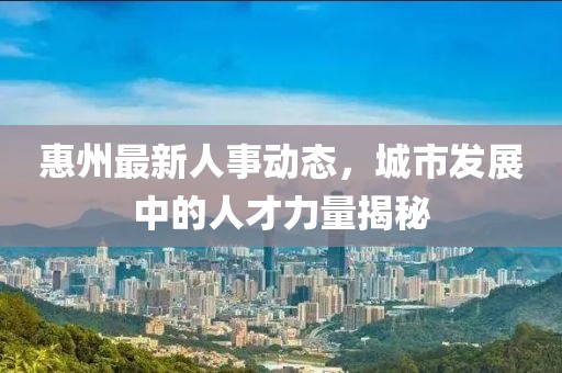 惠州最新人事动态，城市发展中的人才力量揭秘
