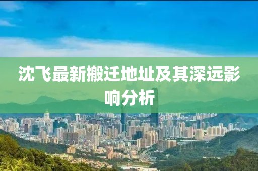 沈飞最新搬迁地址及其深远影响分析