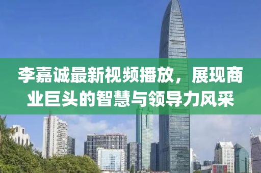 李嘉诚最新视频播放，展现商业巨头的智慧与领导力风采