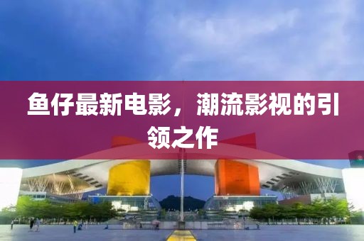 鱼仔最新电影，潮流影视的引领之作