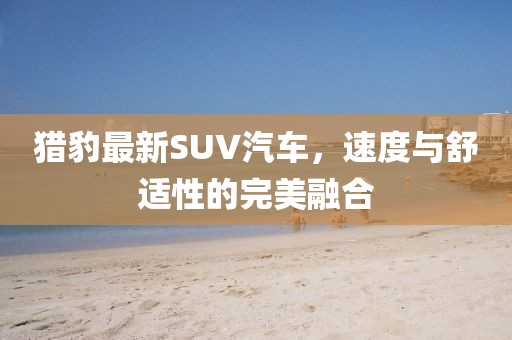 猎豹最新SUV汽车，速度与舒适性的完美融合