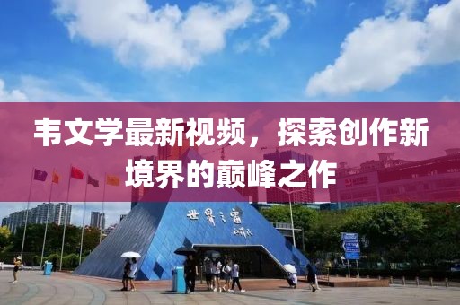 韦文学最新视频，探索创作新境界的巅峰之作