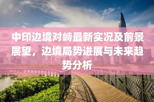 中印边境对峙最新实况及前景展望，边境局势进展与未来趋势分析
