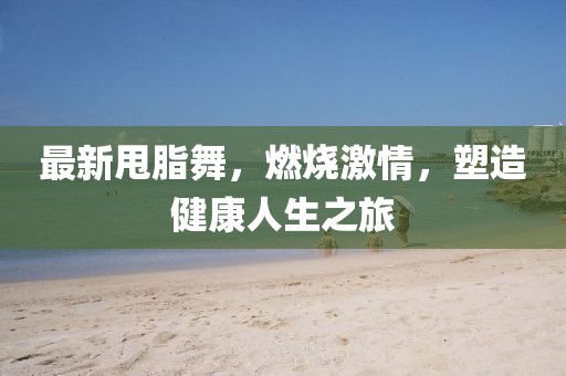 最新甩脂舞，燃烧激情，塑造健康人生之旅