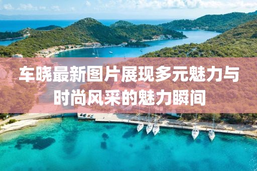车晓最新图片展现多元魅力与时尚风采的魅力瞬间