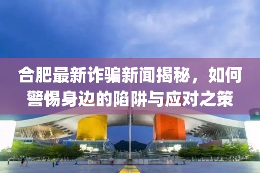 合肥最新诈骗新闻揭秘，如何警惕身边的陷阱与应对之策