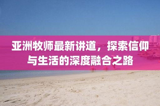 亚洲牧师最新讲道，探索信仰与生活的深度融合之路