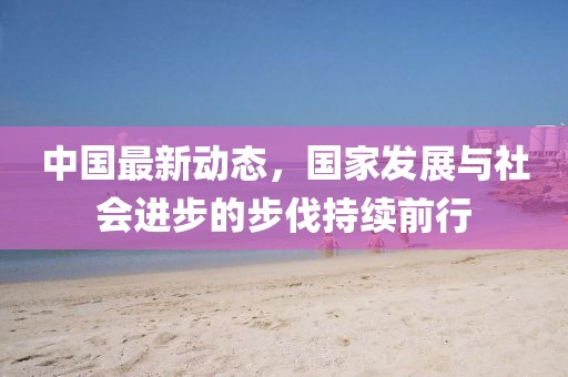 中国最新动态，国家发展与社会进步的步伐持续前行