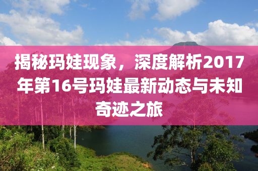 揭秘玛娃现象，深度解析2017年第16号玛娃最新动态与未知奇迹之旅
