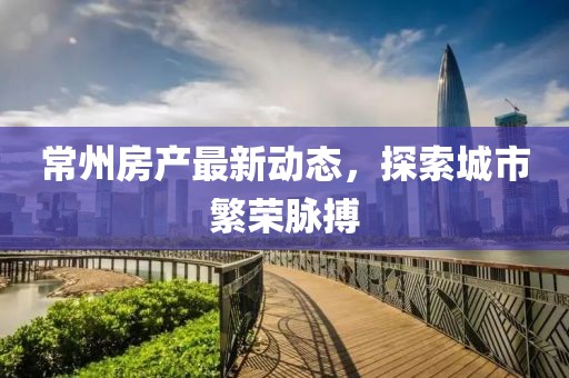 常州房产最新动态，探索城市繁荣脉搏