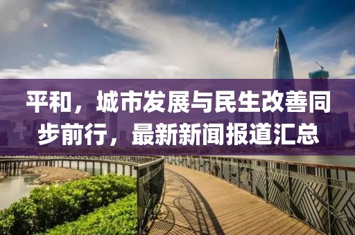平和，城市发展与民生改善同步前行，最新新闻报道汇总