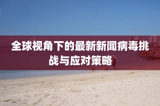 全球视角下的最新新闻病毒挑战与应对策略