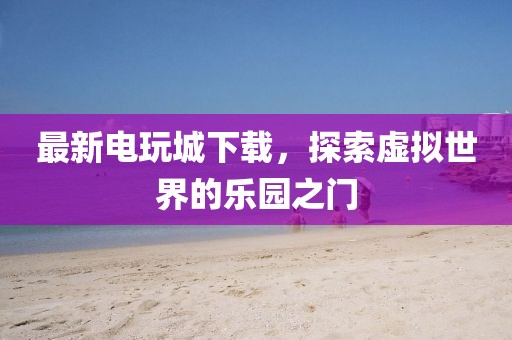 最新电玩城下载，探索虚拟世界的乐园之门