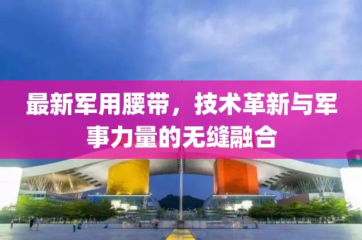 最新军用腰带，技术革新与军事力量的无缝融合