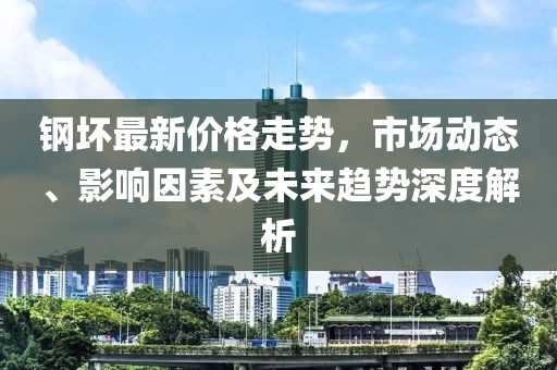 钢坏最新价格走势，市场动态、影响因素及未来趋势深度解析