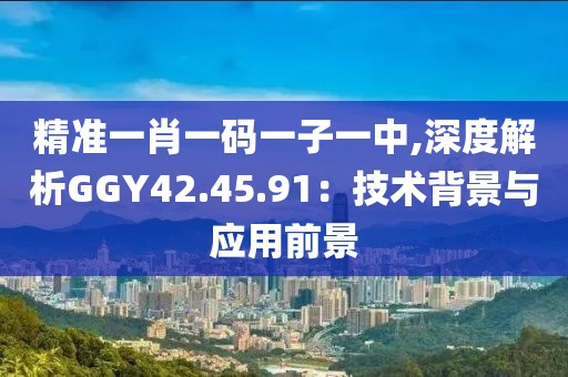 精准一肖一码一子一中,深度解析GGY42.45.91：技术背景与应用前景