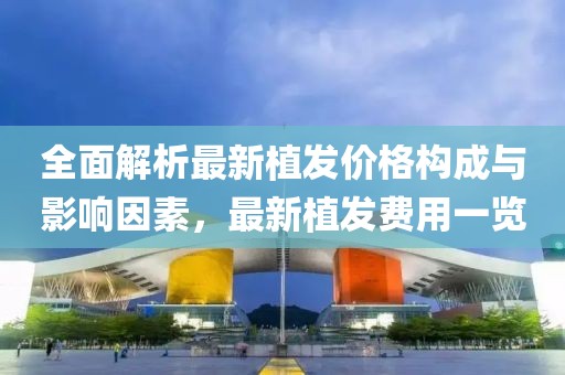 全面解析最新植发价格构成与影响因素，最新植发费用一览