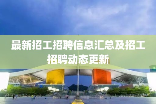 最新招工招聘信息汇总及招工招聘动态更新