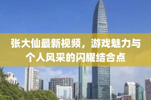 张大仙最新视频，游戏魅力与个人风采的闪耀结合点