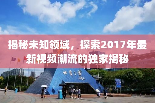 揭秘未知领域，探索2017年最新视频潮流的独家揭秘