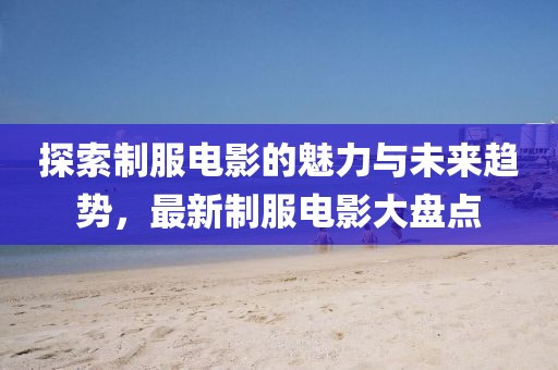 探索制服电影的魅力与未来趋势，最新制服电影大盘点