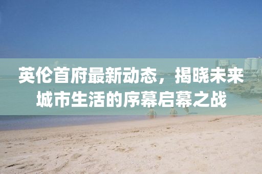 英伦首府最新动态，揭晓未来城市生活的序幕启幕之战