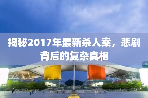 揭秘2017年最新杀人案，悲剧背后的复杂真相